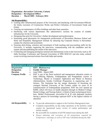 Organisation : Ravenshaw University, Cuttack
Designation : Development Officer
Duration : March’2009 – February 2014
Job Responsibility:
• Looking after infrastructural projects of the University and interfacing with Government Officials
for timely execution of Construction Works and Perfect Utilization of Government Funds and
Grants.
• Carrying out maintenance of office buildings and other basic amenities.
• Interfacing with various departments like administrative sections for creation of suitable
infrastructure for the University.
• Designing blue print for University’s further development and modernization.
• Generating good placements for management professionals of Ravenshaw Business School and
Hotel and Hospitality Management Institute by attracting big Corporate Houses to Ravenshaw
campus for selection and recruitment.
• Ensuring short-listing, selection and recruitment of both teaching and non-teaching staffs for the
University. It includes organizing the interviews, communicating with the candidates and the
experts and also publishing the results of the interviews.
• Conducting and managing prestigious national and international events in the University such as All
India Sociology Conference and National Convention of SPIC-MACAY and also many cultural
events involving renowned artistes from both India and outside.
PROFESSIONAL EXPERIENCE
Organization :: KIIT , Bhubaneswar
Designation :: Facility Manager
Duration :: Junel’2006 – March 2009
Company Profile :: KIIT is one of the finest technical and management education centers in
India Offering Diploma, Undergraduate and Postgraduate courses in
Technology, Master in Computer Application and Master in Business
Administration, besides Certificate Programme in engineering and +2
Science. The Institution has the unique distinction of becoming the
youngest Deemed University of the Country within six years of its
commencement of Undergraduate programme. KIIT has now opened up
KIMS, which will focus on health education through its Medical College,
Dental College, and Nursing School. A blend of latest technological know-
how, Skilled Professionals, diversified R & D with dedicated faculties
having a passion for knowledge represent KIIT at the highest echelon of
education.
Job Responsibility :: • To provide administrative support to the Facilities Management team.
• Complete responsibility on day today operations at the facilities, nodal
contact for operational issues, review of vendor performance and
initiate remedy.
• Be accessible for escalation of all FM related issues during the shift
• Ensure planning and execution of all preparation required for
Conferences / meetings as well as VIP visits scheduled during the shift.
2
 