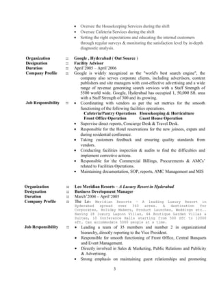 • Oversee the Housekeeping Services during the shift
• Oversee Cafeteria Services during the shift
• Setting the right expectations and educating the internal customers
through regular surveys & monitoring the satisfaction level by in-depth
diagnostic analysis.
Organization :: Google , Hyderabad ( Out Source )
Designation :: Facility Advisor
Duration :: April’2005 – April’2006
Company Profile :: Google is widely recognized as the "world's best search engine", the
company also serves corporate clients, including advertisers, content
publishers and site managers with cost-effective advertising and a wide
range of revenue generating search services with a Staff Strength of
5500 world wide. Google, Hyderabad has occupied 1, 50,000 Sft. area
with a Staff Strength of 300 and its growing.
Job Responsibility :: • Coordinating with vendors as per the set metrics for the smooth
functioning of the following facilities operations.
Cafeteria/Pantry Operations Housekeeping & Horticulture
Front Office Operation Guest House Operation
• Supervise direct reports, Concierge Desk & Travel Desk.
• Responsible for the Hotel reservations for the new joinees, expats and
during residential conference.
• Taking customers feedback and ensuring quality standards from
vendors.
• Conducting facilities inspection & audits to find the difficulties and
implement corrective actions.
• Responsible for the Commercial Billings, Procurements & AMCs’
related to Facilities Operations.
• Maintaining documentation, SOP, reports, AMC Management and MIS
Organization :: Leo Meridian Resorts – A Luxury Resort in Hyderabad
Designation :: Business Development Manager
Duration :: March’2004 – April’2005
Company Profile :: The Leo Meridian Resorts – A leading Luxury Resort in
Hyderabad spread over 360 acres. A destination for
Corporates, Holiday Makers, Product Launches, Weddings etc..
Having 18 luxury Lagoon Villas, 64 Boutique Garden Villas &
Suites, 10 Conference Halls starting from 500 Sft to 12000
sft. Can accommodate 5000 people at a time.
Job Responsibility :: • Leading a team of 35 members and number 2 in organizational
hierarchy, directly reporting to the Vice President.
• Responsible for smooth functioning of Front Office, Central Banquets
and Event Management.
• Directly involved in Sales & Marketing, Public Relations and Publicity
& Advertising.
• Strong emphasis on maintaining guest relationships and promoting
3
 