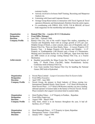 customer loyalty.
• Actively involved in In-house Staff Training, Recruiting and Manpower
Analysis etc.
• Liaisoning with Guest and Corporate Houses.
• Arrange Group Reservations in interaction with Travel Agents & Travel
operators (Domestic and International), Hoteliers from the entire region..
• Co coordinating with FHRAI, HAI, IATO, TAI & HRAAP, all travel
trade magazines for the membership and subscription.
Organization :: Ramoji Film City – A perfect M I C E Destination
Designation :: Front Office Manager
Duration :: June’2001 – February’2004
Company Profile :: Ramoji Film City, one of the world’s largest film studios, expanding on
Tourism and Hospitality front with an average growth of 21% per year.
Dolphin Group of Hotels, a sister concern, takes care of Hospitality side of
Ramoji Film City. There are three Hotels, Sitara – A Luxury Property (154
Rooms), Tara – A Budget Property (126 Rooms) and Dolphin – A 4*
Property at Visakhapatnam (140 Rooms) and a Group of 4 Restaurants,
Meeting and Convention facility for 10 to 2000 pax. Apart from that there
are 3000 visitors at an average visiting Ramoji Film City, as a Tourist
Destination.
Achievements :: • Handled successfully the Mega Events like “Cardio logical Society of
India, 2nd
World Chess Cup-2002, Indian Prosthodontic Society
Conference held at Ramoji Film City.
• Core Team member from Ramoji Film City for handling the National
Games 2002 held at Hyderabad.
Organization :: Swosti Plaza Limited – Largest Convention Hotel In Eastern India
Designation :: Front Office Executive
Duration :: April’1999 – June’2001
Company Profile :: Swosti Group, the pioneer in Hotel Industry of Orissa owning two
International Standard Hotels, Hotel Swosti – A 4* Hotel (90 Rooms) &
Hotel Swosti Plaza – A 5* Hotel (100 Rooms) and they are also a leading
inbound operator in Eastern India in the banner of Swosti Travels. Swosti
Plaza Limited is the Largest Convention hotel in eastern India.
Organization :: Hotel Pushkar Palace – A 4* Property in Pushkar , Rajasthan
Designation :: Front Office Supervisor
Duration :: August’1996 – March’1999
Company Profile :: Only hotel, which is to do business throughout the year, It had all
facilities, of a 5 * hotel.
Organization :: Hotel Mansingh Palace – A 5* Property in Ajmer, Rajasthan
Designation :: Management Trainee - Front Office
Duration :: January’1993 – August’1996
4
 