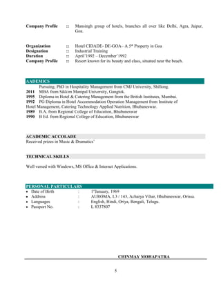 Company Profile :: Mansingh group of hotels, branches all over like Delhi, Agra, Jaipur,
Goa.
Organization :: Hotel CIDADE- DE-GOA– A 5* Property in Goa
Designation :: Industrial Training
Duration :: April’1992 – December’1992
Company Profile :: Resort known for its beauty and class, situated near the beach.
AADEMICS
Pursuing, PhD in Hospitality Management from CMJ University, Shillong.
2011 MBA from Sikkim Manipal University, Gangtok.
1995 Diploma in Hotel & Catering Management from the British Institutes, Mumbai.
1992 PG Diploma in Hotel Accommodation Operation Management from Institute of
Hotel Management, Catering Technology Applied Nutrition, Bhubaneswar.
1989 B.A. from Regional College of Education, Bhubaneswar
1990 B Ed. from Regional College of Education, Bhubaneswar
ACADEMIC ACCOLADE
Received prizes in Music & Dramatics’
TECHNICAL SKILLS
Well versed with Windows, MS Office & Internet Applications.
PERSONAL PARTICULARS
• Date of Birth : 1st
January, 1969
• Address : AUROMA, L3 / 143, Acharya Vihar, Bhubaneswar, Orissa.
• Languages : English, Hindi, Oriya, Bengali, Telugu.
• Passport No. : L 8337807
CHINMAY MOHAPATRA
5
 