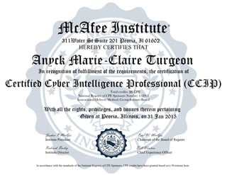 McAfee Institute®
311Water St Suite 201 Peoria, Il 61602
HEREBY CERTIFIES THAT
In recognition of fulfillment of the requirements, the certification of
Total credits-
National Registry of CPE Sponsors Number 112963
Instructional Delivery Method: Group-Internet Based
With all the rights, privileges, and honors therein pertaining
Given at Peoria, Illinois, on
Joshua P McAfee Paul W. McAfee
Institute President Chairman of the Board of Regents
Roderick Bailey Bill Wooters
Institute Director Chief Experience Officer
In accordance with the standards of the National Registry of CPE Sponsors, CPE credits have been granted based on a 50-minute hour.
31 Jan 2015
Anyck Marie-Claire Turgeon
Certified Cyber Intelligence Professional (CCIP)
35 CPE
 