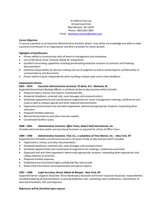 AnnMarie Czerniuk 
16 Guernsey Drive 
New Windsor, NY 12553 
Phone: (845) 863-3863 
Email: annmarie.czerniuk@yahoo.com 
Career Objective 
To secure a position as an Executive Administrative Assistant where I may utilize my knowledge and skills to make 
a positive contribution to an organization and which provides for career growth. 
Highlights of Qualification 
 Proven ability to communicate with all levels of management and employees. 
 Use of MS Word, Excel, Outlook, Adobe XP, PowerPoint. 
 Excellent transcribing capabilities including proofreading extensive revisions to contracts and finalizing 
documentation. 
 Extensive responsibility for decision making and use of judgment as well as protecting the confidentiality of 
correspondence and documents. 
 Proven ability to work independently while handling multiple tasks and to meet deadlines. 
Employment History 
2001 – 2014 Executive Administrative Assistant, TD Bank, N.A - Mahwah, NJ 
Supported Government Banking Officers in all facets of day-to-day business which included: 
 Prepared letters, memos and reports; maintained files. 
 Answered telephone, screened calls, took messages and received visitors. 
 Scheduled appointments and coordinated arrangements for senior management meetings, conferences and 
travel as well as prepare agenda and other required documentation. 
 Organized and prioritized mail and other paperwork; determined appropriate recipient; responding when 
necessary. 
 Prepared monthly expenses. 
 Maintained procedures and other manuals needed. 
 Coordinated facilities issues. 
2000 – 2001 Administrative Assistant, Office Team, Robert Half International, Inc. 
Provided administrative duties and secretarial functions as required for clients of Office Team. 
1989 – 1998 Administrative Assistant, Time Inc., a subsidiary of Time Warner, Inc. – New York, NY 
Supported Vice President and General Counsel in all facets of day-to-day business which included: 
 Typed letters, memos and other documentation. 
 Answered telephone, screened calls, took messages and received visitors. 
 Scheduled appointments and coordinated arrangements for meetings, conferences and travel. 
 Organized mail and other paperwork; determined appropriate recipient; responding when appropriate and 
calling attention to priorities. 
 Prepared monthly expenses. 
 Established and maintained highly confidential files and records. 
 Researched information and prepared data and special reports. 
1987 – 1989 Legal Secretary, Breed, Abbott & Morgan - New York, NY 
Supported Senior Litigation Associate, Senior Bankruptcy Associate and Junior Corporate Associate; responsibilities 
included preparing all documentation, screening telephone calls, scheduling client conferences, maintenance of 
attorney timesheets, files and expenses. 
References will be furnished upon request. 
