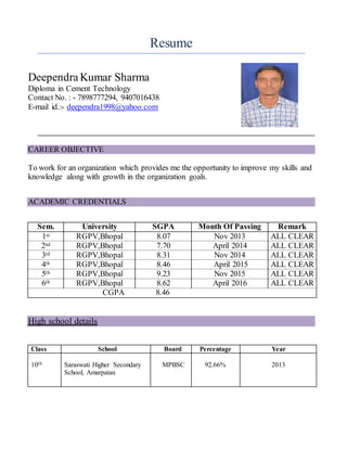 Resume
DeependraKumar Sharma
Diploma in Cement Technology
Contact No. : - 7898777294, 9407016438
E-mail id.:- deependra1998@yahoo.com
CAREER OBJECTIVE
To work for an organization which provides me the opportunity to improve my skills and
knowledge along with growth in the organization goals.
ACADEMIC CREDENTIALS
Sem. University SGPA Month Of Passing Remark
1st RGPV,Bhopal 8.07 Nov 2013 ALL CLEAR
2nd RGPV,Bhopal 7.70 April 2014 ALL CLEAR
3rd RGPV,Bhopal 8.31 Nov 2014 ALL CLEAR
4th RGPV,Bhopal 8.46 April 2015 ALL CLEAR
5th RGPV,Bhopal 9.23 Nov 2015 ALL CLEAR
6th RGPV,Bhopal 8.62 April 2016 ALL CLEAR
CGPA 8.46
High school details
Class School Board Percentage Year
10th Saraswati Higher Secondary
School, Amarpatan
MPBSC 92.66% 2013
 