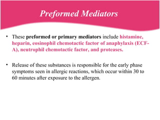 Preformed Mediators
• These preformed or primary mediators include histamine,
heparin, eosinophil chemotactic factor of anaphylaxis (ECF-
A), neutrophil chemotactic factor, and proteases.
• Release of these substances is responsible for the early phase
symptoms seen in allergic reactions, which occur within 30 to
60 minutes after exposure to the allergen.
 