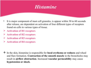 Histamine
• It is major component of mast cell granules, is appear within 30 to 60 seconds
after release, are dependent on activation of four different types of receptors
found on cells in various types of tissue.
 Activation of H1 receptors
 Activation of H2 receptors
 Activation of H3 receptors
 Activation of H4 receptors
 In the skin, histamine is responsible for local erythema or redness and wheal
and flare formation. Contraction of the smooth muscle in the bronchioles may
result in airflow obstruction. Increased vascular permeability may cause
hypotension or shock.
 