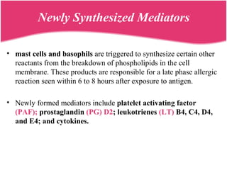 Newly Synthesized Mediators
• mast cells and basophils are triggered to synthesize certain other
reactants from the breakdown of phospholipids in the cell
membrane. These products are responsible for a late phase allergic
reaction seen within 6 to 8 hours after exposure to antigen.
• Newly formed mediators include platelet activating factor
(PAF); prostaglandin (PG) D2; leukotrienes (LT) B4, C4, D4,
and E4; and cytokines.
 