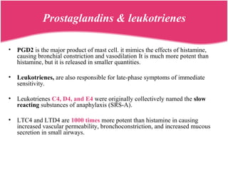 Prostaglandins & leukotrienes
• PGD2 is the major product of mast cell. it mimics the effects of histamine,
causing bronchial constriction and vasodilation It is much more potent than
histamine, but it is released in smaller quantities.
• Leukotrienes, are also responsible for late-phase symptoms of immediate
sensitivity.
• Leukotrienes C4, D4, and E4 were originally collectively named the slow
reacting substances of anaphylaxis (SRS-A).
• LTC4 and LTD4 are 1000 times more potent than histamine in causing
increased vascular permeability, bronchoconstriction, and increased mucous
secretion in small airways.
 