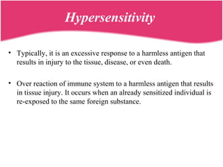 Hypersensitivity
• Typically, it is an excessive response to a harmless antigen that
results in injury to the tissue, disease, or even death.
• Over reaction of immune system to a harmless antigen that results
in tissue injury. It occurs when an already sensitized individual is
re-exposed to the same foreign substance.
 