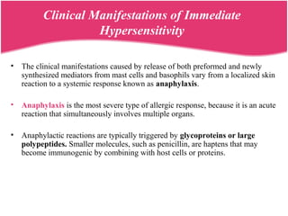 Clinical Manifestations of Immediate
Hypersensitivity
• The clinical manifestations caused by release of both preformed and newly
synthesized mediators from mast cells and basophils vary from a localized skin
reaction to a systemic response known as anaphylaxis.
• Anaphylaxis is the most severe type of allergic response, because it is an acute
reaction that simultaneously involves multiple organs.
• Anaphylactic reactions are typically triggered by glycoproteins or large
polypeptides. Smaller molecules, such as penicillin, are haptens that may
become immunogenic by combining with host cells or proteins.
 