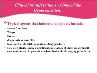 Typical agents that induce anaphylaxis include:
• venom from bees.
• Wasps.
• Hornets.
• drugs such as penicillin.
• foods such as shellfish, peanuts, or dairy products.
• Latex sensitivity is now a significant cause of anaphylaxis among health-
care workers and in patients who have had multiple surgery procedures.
Clinical Manifestations of Immediate
Hypersensitivity
 