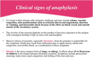 Clinical signs of anaphylaxis
• It is begin within minutes after antigenic challenge and may include edema, vascular
congestion, skin manifestations such as urticaria (hives) and angioedema, diarrhea
or vomiting, and intractable shock because of the effect on blood vessels and smooth
muscle of the circulatory system.
• The severity of the reaction depends on the number of previous exposures to the antigen
with consequent buildup of IgE on mast cells and basophils.
• Massive release of reactants, especially histamine, from the granules is responsible for
the symptoms. Death may result from suffocation due to upper-airway edema and
congestion, irreversible shock, or a combination of these symptoms.
• Rhinitis is the most common form of atopy, or allergy. It affects about 15 to 20 percent
of children in developed Immune Disorders countries. Symptoms include paroxysmal
sneezing; runny nose; nasal congestion; and itching of the nose and eyes.
 