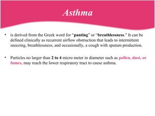 Asthma
• is derived from the Greek word for “panting” or “breathlessness.” It can be
defined clinically as recurrent airflow obstruction that leads to intermittent
sneezing, breathlessness, and occasionally, a cough with sputum production.
• Particles no larger than 2 to 4 micro meter in diameter such as pollen, dust, or
fumes, may reach the lower respiratory tract to cause asthma.
 