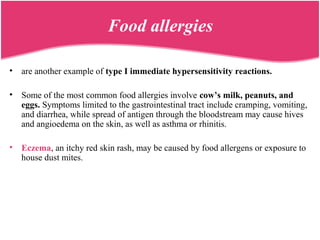 Food allergies
• are another example of type I immediate hypersensitivity reactions.
• Some of the most common food allergies involve cow’s milk, peanuts, and
eggs. Symptoms limited to the gastrointestinal tract include cramping, vomiting,
and diarrhea, while spread of antigen through the bloodstream may cause hives
and angioedema on the skin, as well as asthma or rhinitis.
• Eczema, an itchy red skin rash, may be caused by food allergens or exposure to
house dust mites.
 