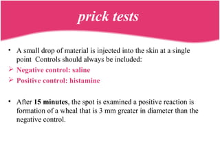 prick tests
• A small drop of material is injected into the skin at a single
point Controls should always be included:
 Negative control: saline
 Positive control: histamine
• After 15 minutes, the spot is examined a positive reaction is
formation of a wheal that is 3 mm greater in diameter than the
negative control.
 