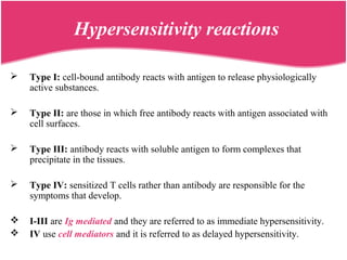 Hypersensitivity reactions
 Type I: cell-bound antibody reacts with antigen to release physiologically
active substances.
 Type II: are those in which free antibody reacts with antigen associated with
cell surfaces.
 Type III: antibody reacts with soluble antigen to form complexes that
precipitate in the tissues.
 Type IV: sensitized T cells rather than antibody are responsible for the
symptoms that develop.
 I-III are Ig mediated and they are referred to as immediate hypersensitivity.
 IV use cell mediators and it is referred to as delayed hypersensitivity.
 