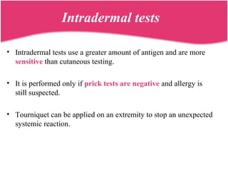 Intradermal tests
• Intradermal tests use a greater amount of antigen and are more
sensitive than cutaneous testing.
• It is performed only if prick tests are negative and allergy is
still suspected.
• Tourniquet can be applied on an extremity to stop an unexpected
systemic reaction.
 
