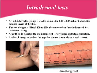 • A 1 mL tuberculin syringe is used to administer 0.01 to 0.05 mL of test solution
between layers of the skin.
• The test allergen is diluted 100 to 1000 times more than the solution used for
cutaneous testing.
• After 15 to 20 minutes, the site is inspected for erythema and wheal formation.
• A wheal 3 mm greater than the negative control is considered a positive test.
Intradermal tests
 