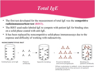 Total IgE
• The first test developed for the measurement of total IgE was the competitive
radioimmunosorbent test (RIST).
• The RIST used radio labeled IgE to compete with patient IgE for binding sites
on a solid phase coated with anti-IgE.
• It has been replaced by noncompetitive solid-phase immunoassays due to the
expense and difficulty of working with radioactivity.
 