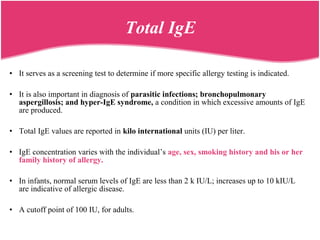 • It serves as a screening test to determine if more specific allergy testing is indicated.
• It is also important in diagnosis of parasitic infections; bronchopulmonary
aspergillosis; and hyper-IgE syndrome, a condition in which excessive amounts of IgE
are produced.
• Total IgE values are reported in kilo international units (IU) per liter.
• IgE concentration varies with the individual’s age, sex, smoking history and his or her
family history of allergy.
• In infants, normal serum levels of IgE are less than 2 k IU/L; increases up to 10 kIU/L
are indicative of allergic disease.
• A cutoff point of 100 IU, for adults.
Total IgE
 