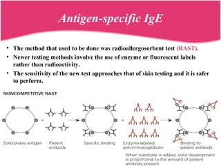 Antigen-specific IgE
• The method that used to be done was radioallergosorbent test (RAST).
• Newer testing methods involve the use of enzyme or fluorescent labels
rather than radioactivity.
• The sensitivity of the new test approaches that of skin testing and it is safer
to perform.
 