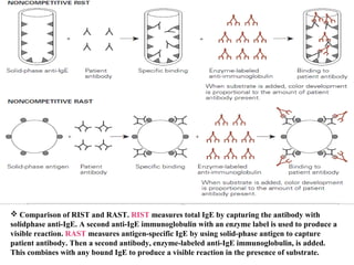  Comparison of RIST and RAST. RIST measures total IgE by capturing the antibody with
solidphase anti-IgE. A second anti-IgE immunoglobulin with an enzyme label is used to produce a
visible reaction. RAST measures antigen-specific IgE by using solid-phase antigen to capture
patient antibody. Then a second antibody, enzyme-labeled anti-IgE immunoglobulin, is added.
This combines with any bound IgE to produce a visible reaction in the presence of substrate.
 