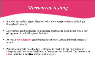 Microarray testing
• It allows for multiallergen diagnosis with a low sample volume and a high
throughput capacity.
• Microarrays can be attached to a standard microscope slide, using only a few
picograms of each allergen to be tested.
• At least 5000 allergens can be tested for at once, using a minimal amount of
serum.
• Patient serum with possible IgE is allowed to react with the microarray of
allergens, and then an anti-IgE with a fluorescent tag is added, The presence of
color indicates a positive test for that allergen.
 