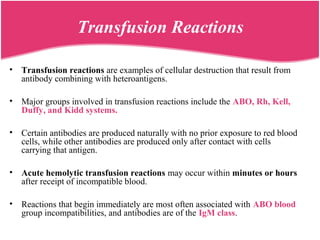 Transfusion Reactions
• Transfusion reactions are examples of cellular destruction that result from
antibody combining with heteroantigens.
• Major groups involved in transfusion reactions include the ABO, Rh, Kell,
Duffy, and Kidd systems.
• Certain antibodies are produced naturally with no prior exposure to red blood
cells, while other antibodies are produced only after contact with cells
carrying that antigen.
• Acute hemolytic transfusion reactions may occur within minutes or hours
after receipt of incompatible blood.
• Reactions that begin immediately are most often associated with ABO blood
group incompatibilities, and antibodies are of the IgM class.
 