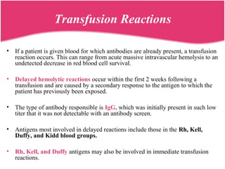 • If a patient is given blood for which antibodies are already present, a transfusion
reaction occurs. This can range from acute massive intravascular hemolysis to an
undetected decrease in red blood cell survival.
• Delayed hemolytic reactions occur within the first 2 weeks following a
transfusion and are caused by a secondary response to the antigen to which the
patient has previously been exposed.
• The type of antibody responsible is IgG, which was initially present in such low
titer that it was not detectable with an antibody screen.
• Antigens most involved in delayed reactions include those in the Rh, Kell,
Duffy, and Kidd blood groups.
• Rh, Kell, and Duffy antigens may also be involved in immediate transfusion
reactions.
Transfusion Reactions
 
