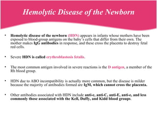 Hemolytic Disease of the Newborn
• Hemolytic disease of the newborn (HDN) appears in infants whose mothers have been
exposed to blood-group antigens on the baby’s cells that differ from their own. The
mother makes IgG antibodies in response, and these cross the placenta to destroy fetal
red cells.
• Severe HDN is called erythroblastosis fetalis.
• The most common antigen involved in severe reactions is the D antigen, a member of the
Rh blood group.
• HDN due to ABO incompatibility is actually more common, but the disease is milder
because the majority of antibodies formed are IgM, which cannot cross the placenta.
• Other antibodies associated with HDN include anti-c, anti-C, anti-E, anti-e, and less
commonly those associated with the Kell, Duffy, and Kidd blood groups.
 