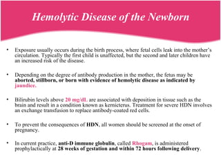 • Exposure usually occurs during the birth process, where fetal cells leak into the mother’s
circulation. Typically the first child is unaffected, but the second and later children have
an increased risk of the disease.
• Depending on the degree of antibody production in the mother, the fetus may be
aborted, stillborn, or born with evidence of hemolytic disease as indicated by
jaundice.
• Bilirubin levels above 20 mg/dL are associated with deposition in tissue such as the
brain and result in a condition known as kernicterus. Treatment for severe HDN involves
an exchange transfusion to replace antibody-coated red cells.
• To prevent the consequences of HDN, all women should be screened at the onset of
pregnancy.
• In current practice, anti-D immune globulin, called Rhogam, is administered
prophylactically at 28 weeks of gestation and within 72 hours following delivery.
Hemolytic Disease of the Newborn
 
