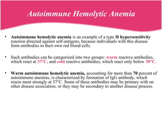 Autoimmune Hemolytic Anemia
• Autoimmune hemolytic anemia is an example of a type II hypersensitivity
reaction directed against self-antigens, because individuals with this disease
form antibodies to their own red blood cells.
• Such antibodies can be categorized into two groups: warm reactive antibodies,
which react at 37°C, and cold reactive antibodies, which react only below 30°C.
• Warm autoimmune hemolytic anemia, accounting for more than 70 percent of
autoimmune anemias, is characterized by formation of IgG antibody, which
reacts most strongly at 37°C. Some of these antibodies may be primary with no
other disease association, or they may be secondary to another disease process.
 