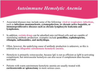 • Associated diseases may include some of the following: viral or respiratory infections,
such as infectious mononucleosis, cytomegalovirus, or chronic active hepatitis, or
immunoproliferative diseases such as chronic lymphocytic leukemia and
lymphomas.
• In addition, certain drugs can be adsorbed onto red blood cells and are capable of
stimulating antibody production. examples include penicillins, cephalosporins,
rifampin, sulfonamides, and methyldopa.
• Often, however, the underlying cause of antibody production is unknown, so this is
referred to as idiopathic autoimmune hemolytic anemia.
• Hemolysis is primarily extravascular, because IgG is not as efficient as IgM in activating
complement, but intravascular hemolysis can also occur if complement does become
activated.
• Patients with warm autoimmune hemolytic anemia are usually treated with
corticosteroids or splenectomy in more serious cases.
Autoimmune Hemolytic Anemia
 
