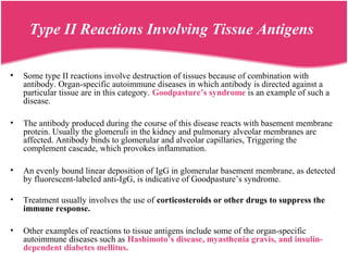 Type II Reactions Involving Tissue Antigens
• Some type II reactions involve destruction of tissues because of combination with
antibody. Organ-specific autoimmune diseases in which antibody is directed against a
particular tissue are in this category. Goodpasture’s syndrome is an example of such a
disease.
• The antibody produced during the course of this disease reacts with basement membrane
protein. Usually the glomeruli in the kidney and pulmonary alveolar membranes are
affected. Antibody binds to glomerular and alveolar capillaries, Triggering the
complement cascade, which provokes inflammation.
• An evenly bound linear deposition of IgG in glomerular basement membrane, as detected
by fluorescent-labeled anti-IgG, is indicative of Goodpasture’s syndrome.
• Treatment usually involves the use of corticosteroids or other drugs to suppress the
immune response.
• Other examples of reactions to tissue antigens include some of the organ-specific
autoimmune diseases such as Hashimoto’s disease, myasthenia gravis, and insulin-
dependent diabetes mellitus.
 