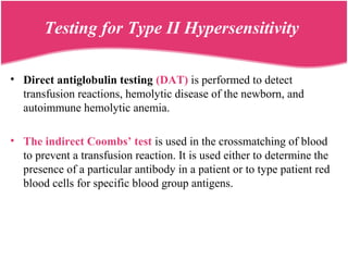Testing for Type II Hypersensitivity
• Direct antiglobulin testing (DAT) is performed to detect
transfusion reactions, hemolytic disease of the newborn, and
autoimmune hemolytic anemia.
• The indirect Coombs’ test is used in the crossmatching of blood
to prevent a transfusion reaction. It is used either to determine the
presence of a particular antibody in a patient or to type patient red
blood cells for specific blood group antigens.
 