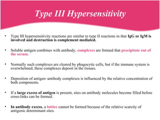 • Type III hypersensitivity reactions are similar to type II reactions in that IgG or IgM is
involved and destruction is complement mediated.
• Soluble antigen combines with antibody, complexes are formed that precipitate out of
the serum.
• Normally such complexes are cleared by phagocytic cells, but if the immune system is
overwhelmed, these complexes deposit in the tissues.
• Deposition of antigen–antibody complexes is influenced by the relative concentration of
both components.
• If a large excess of antigen is present, sites on antibody molecules become filled before
cross-links can be formed.
• In antibody excess, a lattice cannot be formed because of the relative scarcity of
antigenic determinant sites.
Type III Hypersensitivity
 