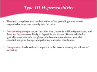 • The small complexes that result in either of the preceding cases remain
suspended or may pass directly into the urine.
• Precipitating complexes, on the other hand, occur in mild antigen excess, and
these are the ones most likely to deposit in the tissues. Sites in which this
typically occurs include the glomerular basement membrane, vascular
endothelium, joint linings, and pulmonary alveolar membranes.
• Complement binds to these complexes in the tissues, causing the release of
mediators.
Type III Hypersensitivity
 