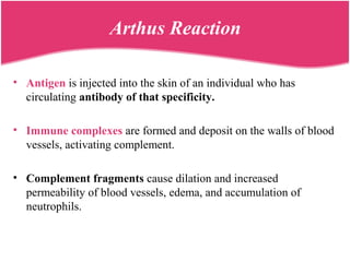Arthus Reaction
• Antigen is injected into the skin of an individual who has
circulating antibody of that specificity.
• Immune complexes are formed and deposit on the walls of blood
vessels, activating complement.
• Complement fragments cause dilation and increased
permeability of blood vessels, edema, and accumulation of
neutrophils.
 