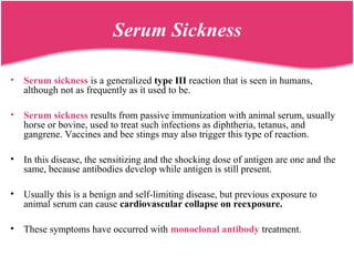 Serum Sickness
• Serum sickness is a generalized type III reaction that is seen in humans,
although not as frequently as it used to be.
• Serum sickness results from passive immunization with animal serum, usually
horse or bovine, used to treat such infections as diphtheria, tetanus, and
gangrene. Vaccines and bee stings may also trigger this type of reaction.
• In this disease, the sensitizing and the shocking dose of antigen are one and the
same, because antibodies develop while antigen is still present.
• Usually this is a benign and self-limiting disease, but previous exposure to
animal serum can cause cardiovascular collapse on reexposure.
• These symptoms have occurred with monoclonal antibody treatment.
 