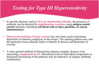 Testing for Type III Hypersensitivity
• In specific diseases such as SLE an rheumatoid arthritis, the presence of
antibody can be detected by agglutination reactions using antigen-coated
carrier particles, including red blood cells or latex particles, or enzym
immunoassays.
• Fluorescent staining of tissue sections has also been used to determine
deposition of immune complexes in the tissues. The staining pattern seen, and
the particular tissue affected, helps to identify th disease and determine its
severity.
• A more general method of determining immune complex diseases is by
measuring complement levels. Decreased levels of individual components or
decreased functioning of the pathway may be indicative of antigen–antibody
combination.
 