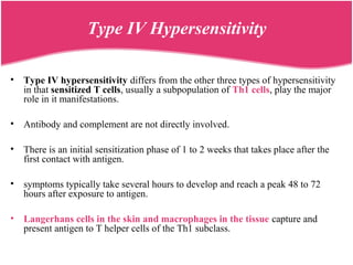 Type IV Hypersensitivity
• Type IV hypersensitivity differs from the other three types of hypersensitivity
in that sensitized T cells, usually a subpopulation of Th1 cells, play the major
role in it manifestations.
• Antibody and complement are not directly involved.
• There is an initial sensitization phase of 1 to 2 weeks that takes place after the
first contact with antigen.
• symptoms typically take several hours to develop and reach a peak 48 to 72
hours after exposure to antigen.
• Langerhans cells in the skin and macrophages in the tissue capture and
present antigen to T helper cells of the Th1 subclass.
 