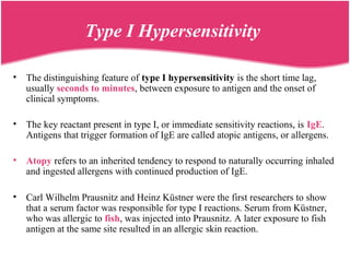 Type I Hypersensitivity
• The distinguishing feature of type I hypersensitivity is the short time lag,
usually seconds to minutes, between exposure to antigen and the onset of
clinical symptoms.
• The key reactant present in type I, or immediate sensitivity reactions, is IgE.
Antigens that trigger formation of IgE are called atopic antigens, or allergens.
• Atopy refers to an inherited tendency to respond to naturally occurring inhaled
and ingested allergens with continued production of IgE.
• Carl Wilhelm Prausnitz and Heinz Küstner were the first researchers to show
that a serum factor was responsible for type I reactions. Serum from Küstner,
who was allergic to fish, was injected into Prausnitz. A later exposure to fish
antigen at the same site resulted in an allergic skin reaction.
 