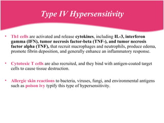 • Th1 cells are activated and release cytokines, including IL-3, interferon
gamma (IFN), tumor necrosis factor-beta (TNF-), and tumor necrosis
factor alpha (TNF), that recruit macrophages and neutrophils, produce edema,
promote fibrin deposition, and generally enhance an inflammatory response.
• Cytotoxic T cells are also recruited, and they bind with antigen-coated target
cells to cause tissue destruction.
• Allergic skin reactions to bacteria, viruses, fungi, and environmental antigens
such as poison ivy typify this type of hypersensitivity.
Type IV Hypersensitivity
 