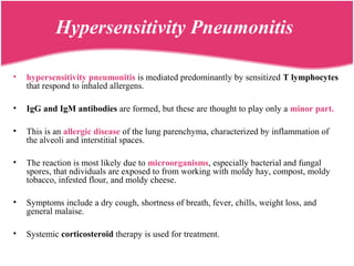 Hypersensitivity Pneumonitis
• hypersensitivity pneumonitis is mediated predominantly by sensitized T lymphocytes
that respond to inhaled allergens.
• IgG and IgM antibodies are formed, but these are thought to play only a minor part.
• This is an allergic disease of the lung parenchyma, characterized by inflammation of
the alveoli and interstitial spaces.
• The reaction is most likely due to microorganisms, especially bacterial and fungal
spores, that ndividuals are exposed to from working with moldy hay, compost, moldy
tobacco, infested flour, and moldy cheese.
• Symptoms include a dry cough, shortness of breath, fever, chills, weight loss, and
general malaise.
• Systemic corticosteroid therapy is used for treatment.
 