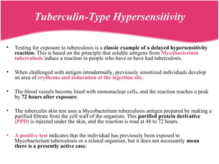 Tuberculin-Type Hypersensitivity
• Testing for exposure to tuberculosis is a classic example of a delayed hypersensitivity
reaction. This is based on the principle that soluble antigens from Mycobacterium
tuberculosis induce a reaction in people who have or have had tuberculosis.
• When challenged with antigen intradermally, previously sensitized individuals develop
an area of erythema and induration at the injection site.
• The blood vessels become lined with mononuclear cells, and the reaction reaches a peak
by 72 hours after exposure.
• The tuberculin skin test uses a Mycobacterium tuberculosis antigen prepared by making a
purified filtrate from the cell wall of the organism. This purified protein derivative
(PPD) is injected under the skin, and the reaction is read at 48 to 72 hours.
• A positive test indicates that the individual has previously been exposed to
Mycobacterium tuberculosis or a related organism, but it does not necessarily mean
there is a presently active case.
 