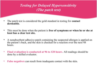 Testing for Delayed Hypersensitivity
(The patch test)
• The patch test is considered the gold standard in testing for contact
dermatitis.
• This must be done when the patient is free of symptoms or when he or she at
least has a clear test site.
• A nonabsorbent adhesive patch containing the suspected allergen is applied on
the patient’s back, and the skin is checked for a reaction over the next 48
hours.
• Final evaluation is conducted at 96 to 120 hours. All readings should be
done by a skilled evaluator.
• False negatives can result from inadequate contact with the skin.
 