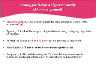 Testing for Delayed Hypersensitivity
(Mantoux method)
• Mantoux method, is performed in much the same manner as testing for the
presence of IgE.
• Typically, 0.1 mL of the antigen is injected intradermally, using a syringe and a
fine needle.
• The test site is read at 48 and 72 hours for the presence of induration.
• An induration of 5 mm or more is considered a positive test.
• Antigens typically used for testing are Candida albicans, tetanus toxoid,
tuberculin, and fungal antigens such as trichophyton and histoplasmin.
 