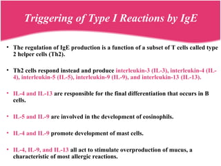 • The regulation of IgE production is a function of a subset of T cells called type
2 helper cells (Th2).
• Th2 cells respond instead and produce interleukin-3 (IL-3), interleukin-4 (IL-
4), interleukin-5 (IL-5), interleukin-9 (IL-9), and interleukin-13 (IL-13).
• IL-4 and IL-13 are responsible for the final differentiation that occurs in B
cells.
• IL-5 and IL-9 are involved in the development of eosinophils.
• IL-4 and IL-9 promote development of mast cells.
• IL-4, IL-9, and IL-13 all act to stimulate overproduction of mucus, a
characteristic of most allergic reactions.
Triggering of Type I Reactions by IgE
 