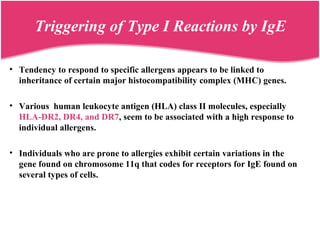 • Tendency to respond to specific allergens appears to be linked to
inheritance of certain major histocompatibility complex (MHC) genes.
• Various human leukocyte antigen (HLA) class II molecules, especially
HLA-DR2, DR4, and DR7, seem to be associated with a high response to
individual allergens.
• Individuals who are prone to allergies exhibit certain variations in the
gene found on chromosome 11q that codes for receptors for IgE found on
several types of cells.
Triggering of Type I Reactions by IgE
 