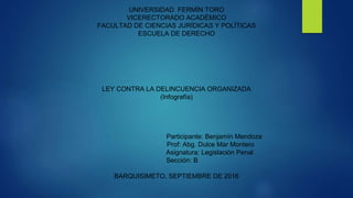 UNIVERSIDAD FERMÍN TORO
VICERECTORADO ACADÉMICO
FACULTAD DE CIENCIAS JURÍDICAS Y POLÍTICAS
ESCUELA DE DERECHO
LEY CONTRA LA DELINCUENCIA ORGANIZADA
(Infografía)
Participante: Benjamín Mendoza
Prof: Abg. Dulce Mar Montero
Asignatura: Legislación Penal
Sección: B
BARQUISIMETO, SEPTIEMBRE DE 2016
 