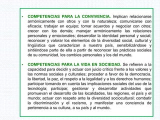 • COMPETENCIAS PARA LA CONVIVENCIA. Implican relacionarse
armónicamente con otros y con la naturaleza; comunicarse con
eficacia; trabajar en equipo; tomar acuerdos y negociar con otros;
crecer con los demás; manejar armónicamente las relaciones
personales y emocionales; desarrollar la identidad personal y social;
reconocer y valorar los elementos de la diversidad social, cultural y
lingüística que caracterizan a nuestro país, sensibilizándose y
sintiéndose parte de ella a partir de reconocer las prácticas sociales
de su comunidad, los cambios personales y los del mundo.
• COMPETENCIAS PARA LA VIDA EN SOCIEDAD. Se refieren a la
capacidad para decidir y actuar con juicio crítico frente a los valores y
las normas sociales y culturales; proceder a favor de la democracia,
la libertad, la paz, el respeto a la legalidad y a los derechos humanos;
participar tomando en cuenta las implicaciones sociales del uso de la
tecnología; participar, gestionar y desarrollar actividades que
promuevan el desarrollo de las localidades, las regiones, el país y el
mundo; actuar con respeto ante la diversidad sociocultural; combatir
la discriminación y el racismo, y manifestar una conciencia de
pertenencia a su cultura, a su país y al mundo.
 